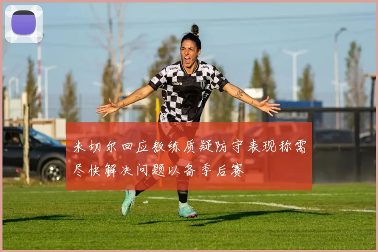 米切尔回应教练质疑防守表现称需尽快解决问题以备季后赛