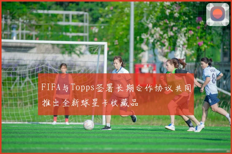 FIFA与Topps签署长期合作协议共同推出全新球星卡收藏品