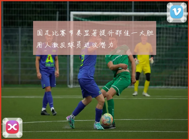 国足比赛节奏显著提升邵佳一大胆用人激发球员进攻潜力