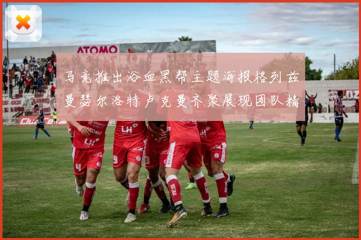 马竞推出浴血黑帮主题海报格列兹曼瑟尔洛特卢克曼齐聚展现团队精神