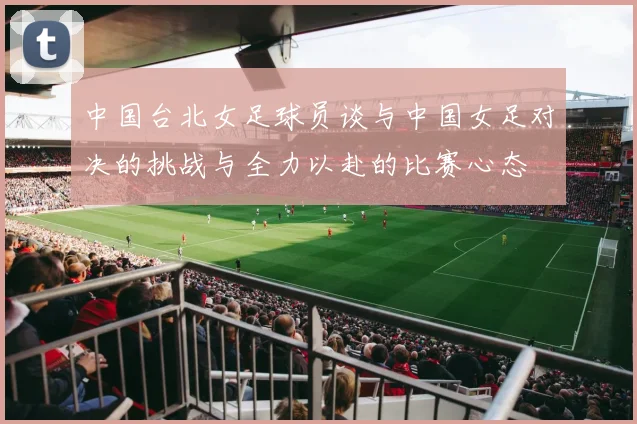 中国台北女足球员谈与中国女足对决的挑战与全力以赴的比赛心态