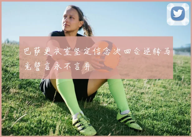 巴萨更衣室坚定信念次回合逆转马竞誓言永不言弃