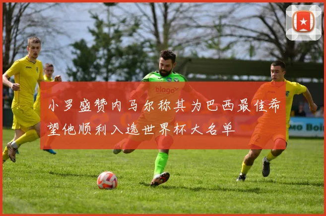 小罗盛赞内马尔称其为巴西最佳希望他顺利入选世界杯大名单