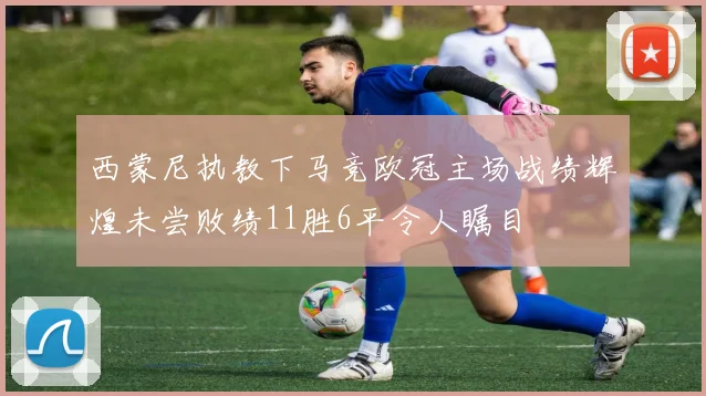 西蒙尼执教下马竞欧冠主场战绩辉煌未尝败绩11胜6平令人瞩目