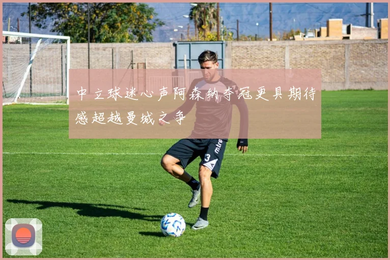 中立球迷心声阿森纳夺冠更具期待感超越曼城之争