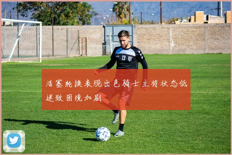 活塞轮换表现出色骑士主将状态低迷致困境加剧