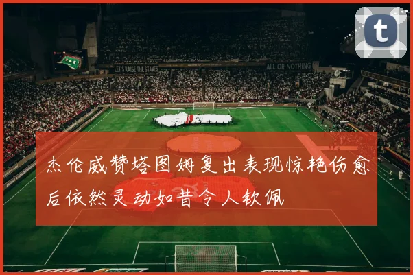 杰伦威赞塔图姆复出表现惊艳伤愈后依然灵动如昔令人钦佩