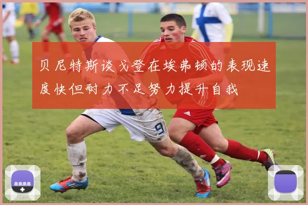 贝尼特斯谈戈登在埃弗顿的表现速度快但耐力不足努力提升自我