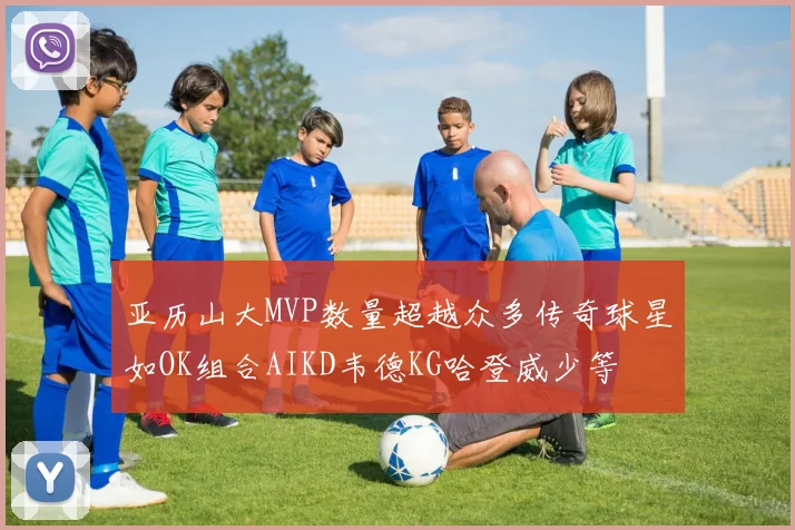 亚历山大MVP数量超越众多传奇球星如OK组合AIKD韦德KG哈登威少等