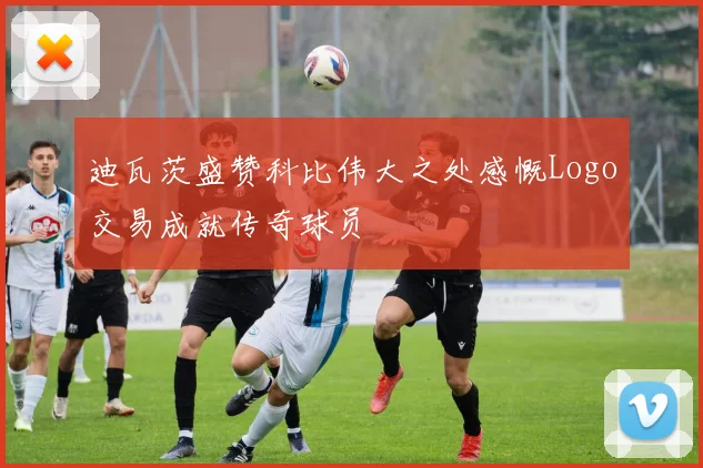 迪瓦茨盛赞科比伟大之处感慨Logo交易成就传奇球员