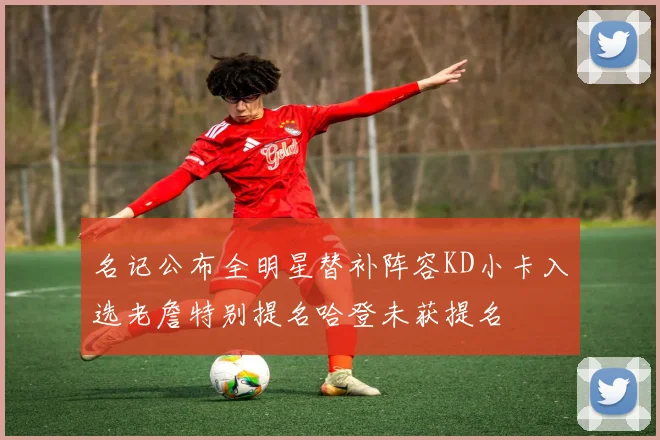 名记公布全明星替补阵容KD小卡入选老詹特别提名哈登未获提名