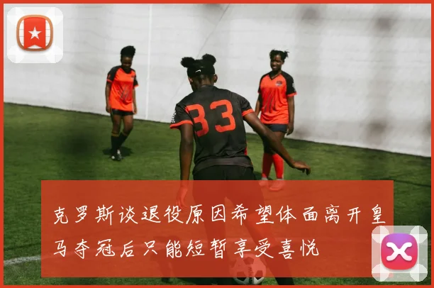 克罗斯谈退役原因希望体面离开皇马夺冠后只能短暂享受喜悦