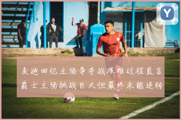 麦迪回忆主场争夺战艰难过程直言爵士主场挑战巨大但最终未能逆转胜局