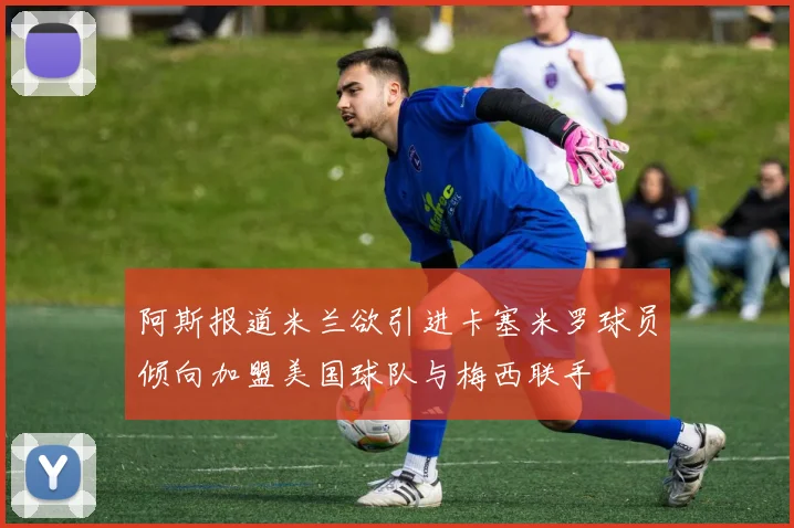阿斯报道米兰欲引进卡塞米罗球员倾向加盟美国球队与梅西联手