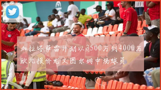 加拉塔萨雷计划以3500万到4000万欧元报价尤文图尔姆中场球员
