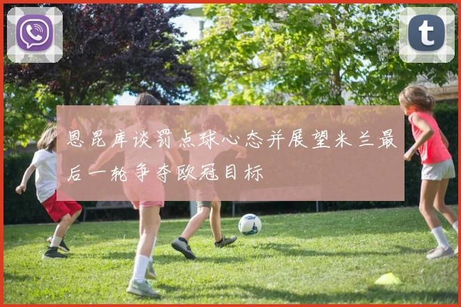 恩昆库谈罚点球心态并展望米兰最后一轮争夺欧冠目标