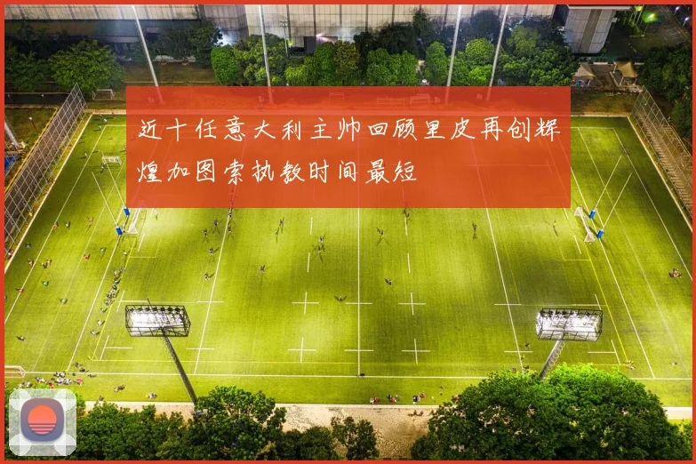 近十任意大利主帅回顾里皮再创辉煌加图索执教时间最短