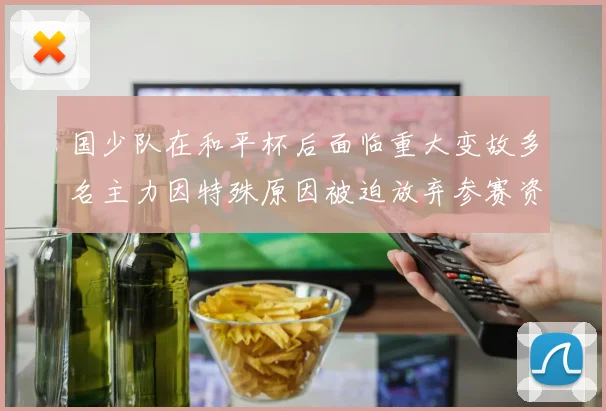 国少队在和平杯后面临重大变故多名主力因特殊原因被迫放弃参赛资格