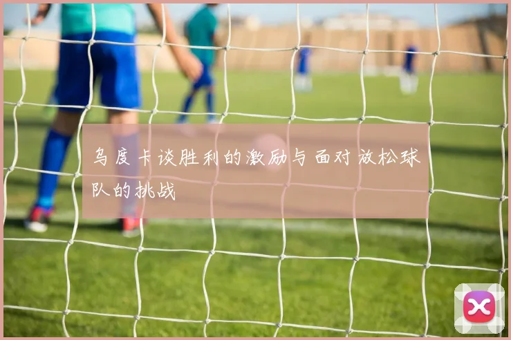 乌度卡谈胜利的激励与面对放松球队的挑战