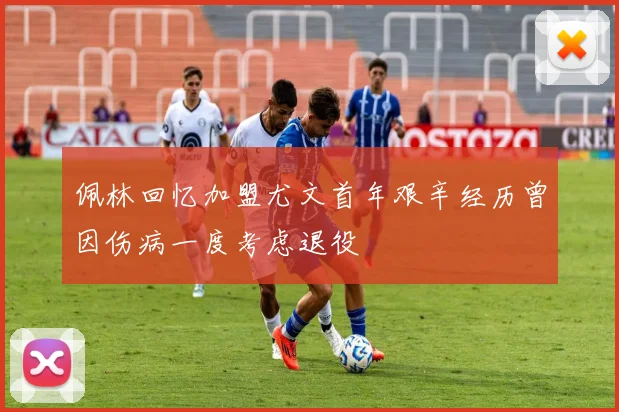 佩林回忆加盟尤文首年艰辛经历曾因伤病一度考虑退役
