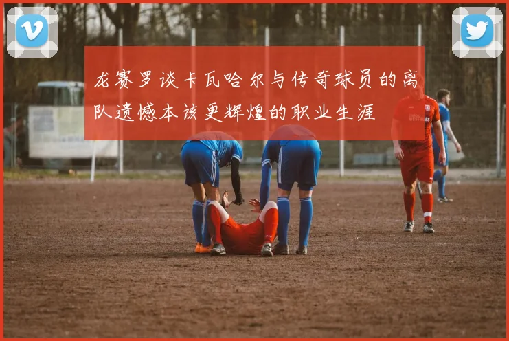 龙赛罗谈卡瓦哈尔与传奇球员的离队遗憾本该更辉煌的职业生涯