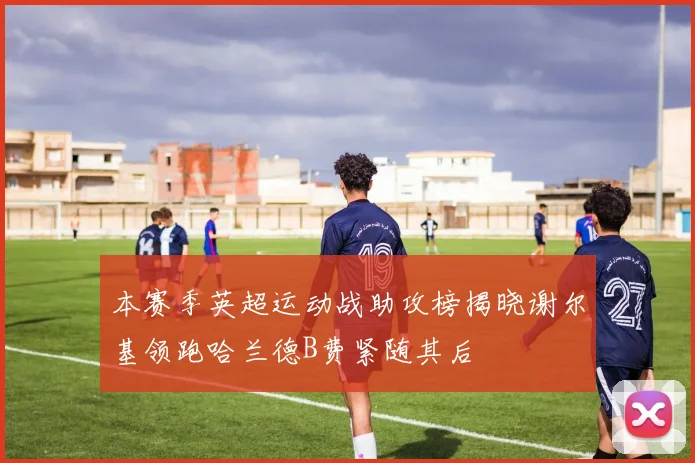 本赛季英超运动战助攻榜揭晓谢尔基领跑哈兰德B费紧随其后