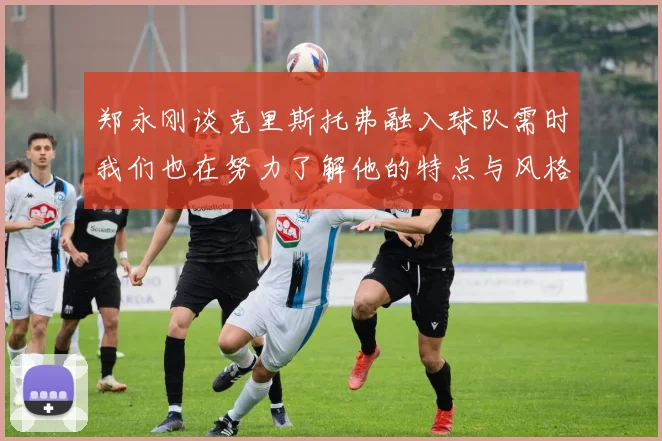 郑永刚谈克里斯托弗融入球队需时我们也在努力了解他的特点与风格
