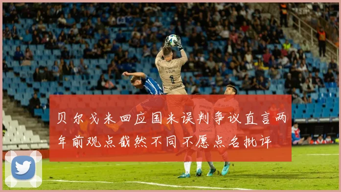 贝尔戈米回应国米误判争议直言两年前观点截然不同不愿点名批评